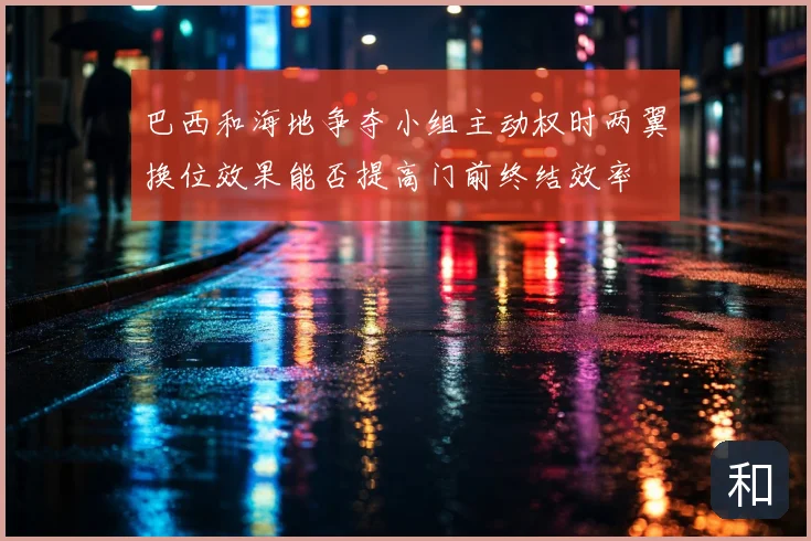 巴西和海地争夺小组主动权时两翼换位效果能否提高门前终结效率